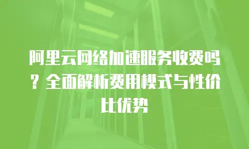 阿里云网络加速服务收费吗？全面解析费用模式与性价比优势