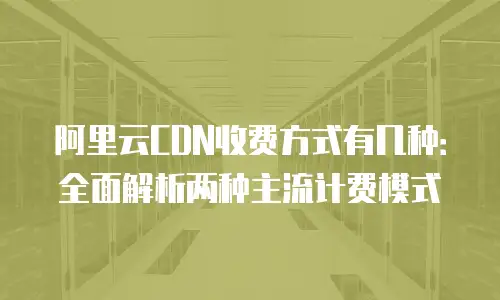 阿里云CDN收费方式有几种：全面解析两种主流计费模式