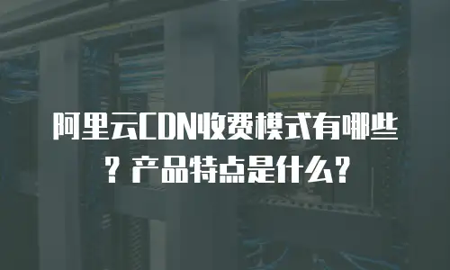 阿里云CDN收费模式有哪些？产品特点是什么？