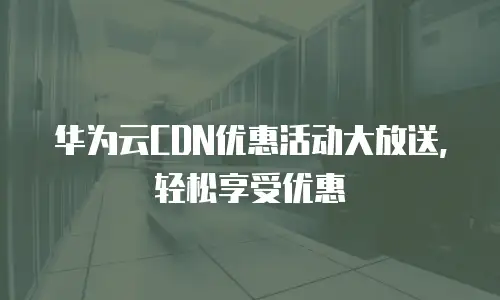 华为云CDN优惠活动大放送，轻松享受优惠