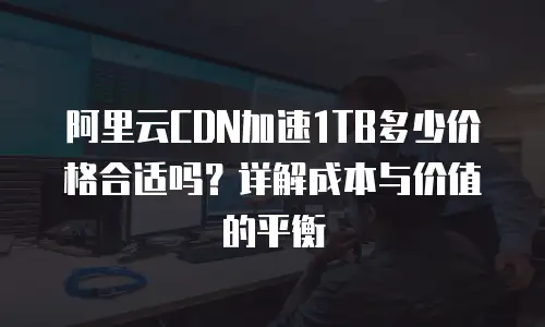 阿里云CDN加速1TB多少价格合适吗？详解成本与价值的平衡