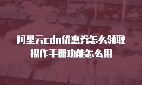 阿里云cdn优惠券怎么领取操作手册功能怎么用