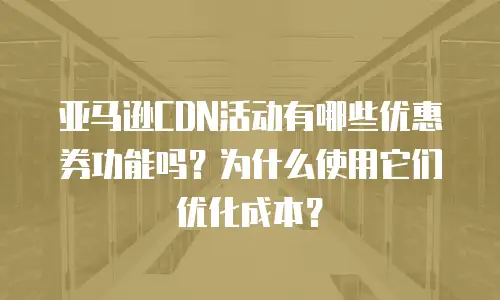 亚马逊CDN活动有哪些优惠券功能吗？为什么使用它们优化成本？