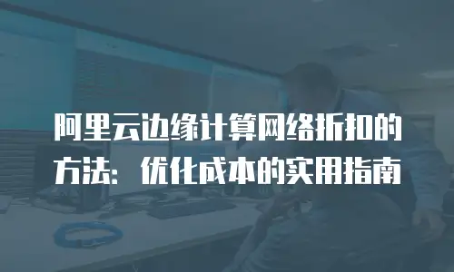 阿里云边缘计算网络折扣的方法：优化成本的实用指南