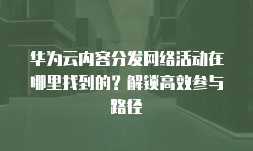 华为云内容分发网络活动在哪里找到的？解锁高效参与路径