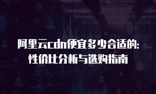 阿里云cdn便宜多少合适的：性价比分析与选购指南