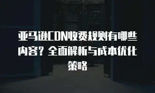 亚马逊CDN收费规则有哪些内容？全面解析与成本优化策略