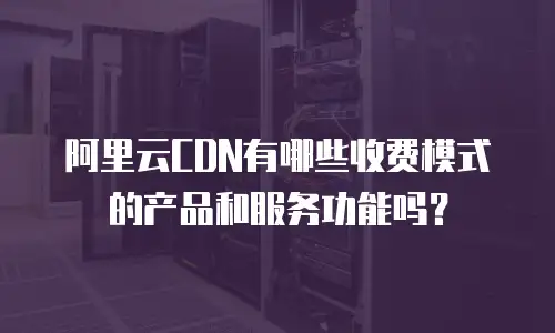 阿里云CDN有哪些收费模式的产品和服务功能吗？