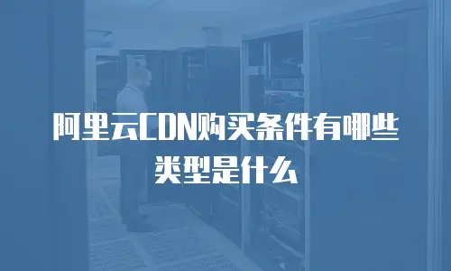 阿里云CDN购买条件有哪些类型是什么