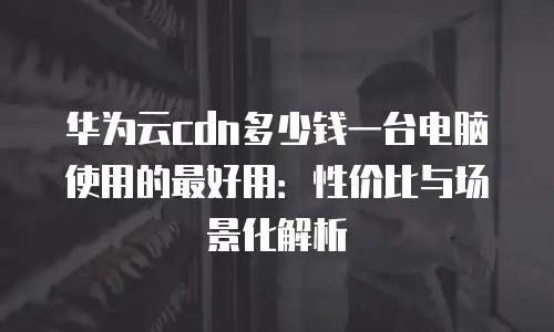 华为云cdn多少钱一台电脑使用的最好用：性价比与场景化解析