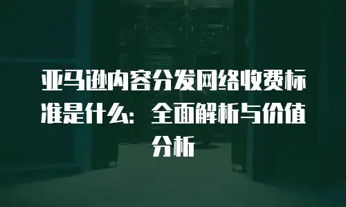 亚马逊内容分发网络收费标准是什么：全面解析与价值分析