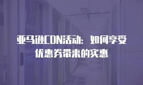 亚马逊CDN活动：如何享受优惠券带来的实惠