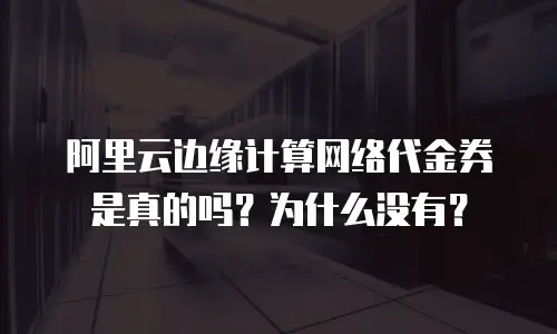 阿里云边缘计算网络代金券是真的吗？为什么没有？