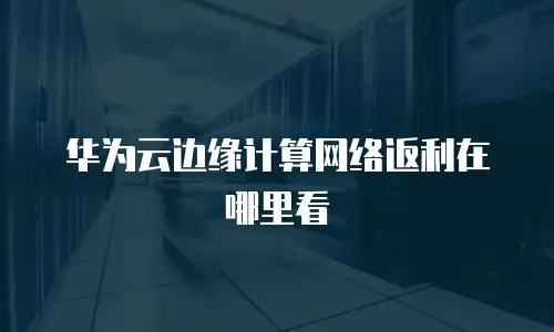 华为云边缘计算网络返利在哪里看