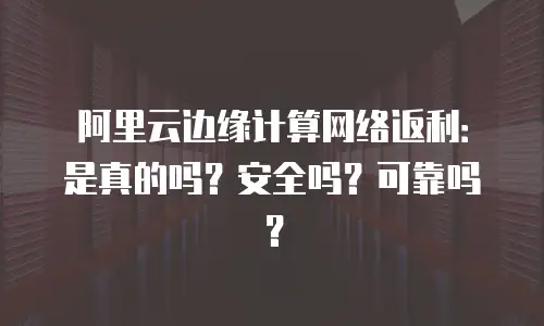 阿里云边缘计算网络返利：是真的吗？安全吗？可靠吗？
