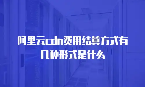 阿里云cdn费用结算方式有几种形式是什么
