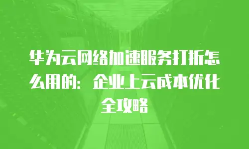 华为云网络加速服务打折怎么用的：企业上云成本优化全攻略