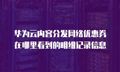 华为云内容分发网络优惠券在哪里看到的明细记录信息