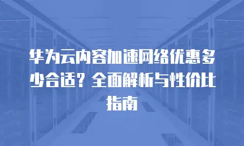 华为云内容加速网络优惠多少合适？全面解析与性价比指南