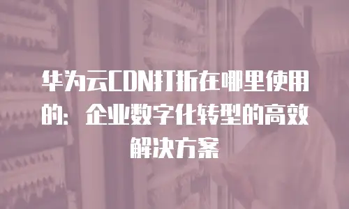 华为云CDN打折在哪里使用的：企业数字化转型的高效解决方案