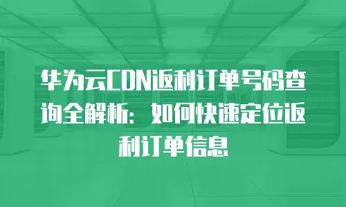 华为云CDN返利订单号码查询全解析：如何快速定位返利订单信息