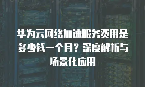 华为云网络加速服务费用是多少钱一个月？深度解析与场景化应用