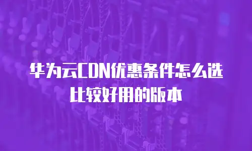 华为云CDN优惠条件怎么选比较好用的版本