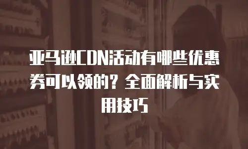 亚马逊CDN活动有哪些优惠券可以领的？全面解析与实用技巧