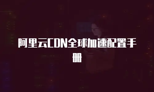 阿里云CDN全球加速配置手册