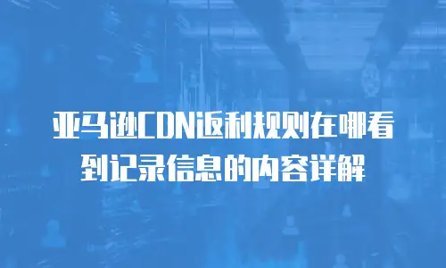 亚马逊CDN返利规则在哪看到记录信息的内容详解