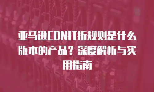 亚马逊CDN打折规则是什么版本的产品？深度解析与实用指南