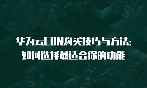 华为云CDN购买技巧与方法：如何选择最适合你的功能