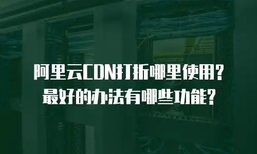 阿里云CDN打折哪里使用?最好的办法有哪些功能?
