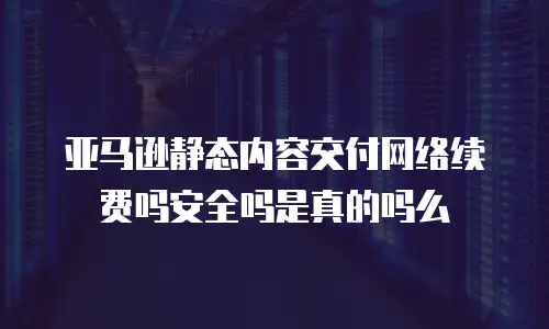 亚马逊静态内容交付网络续费吗安全吗是真的吗么