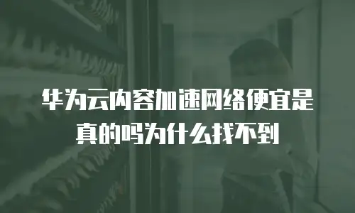 华为云内容加速网络便宜是真的吗为什么找不到