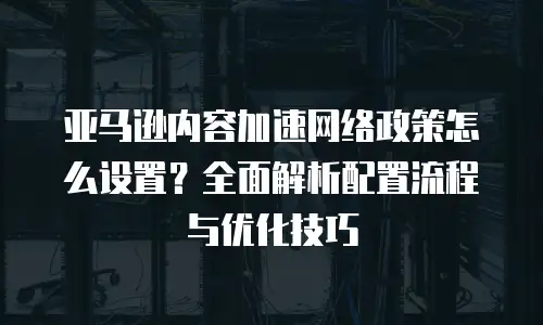 亚马逊内容加速网络政策怎么设置？全面解析配置流程与优化技巧