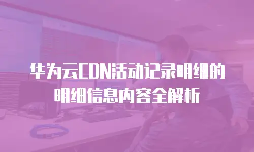 华为云CDN活动记录明细的明细信息内容全解析