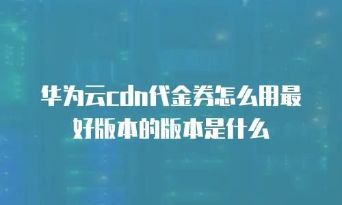 华为云cdn代金券怎么用最好版本的版本是什么