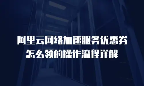 阿里云网络加速服务优惠券怎么领的操作流程详解