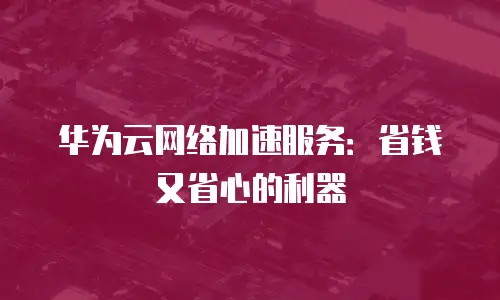 华为云网络加速服务：省钱又省心的利器