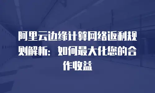 阿里云边缘计算网络返利规则解析：如何最大化您的合作收益
