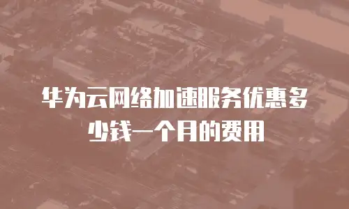 华为云网络加速服务优惠多少钱一个月的费用