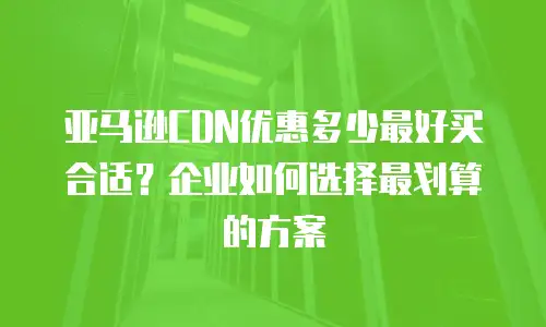 亚马逊CDN优惠多少最好买合适？企业如何选择最划算的方案