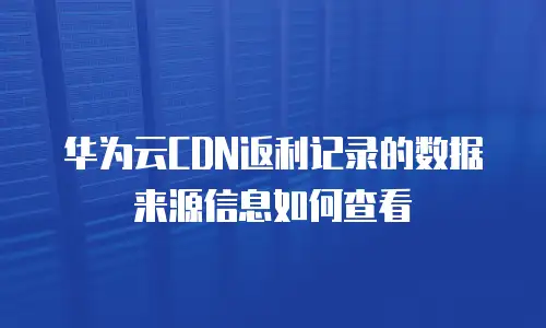 华为云CDN返利记录的数据来源信息如何查看