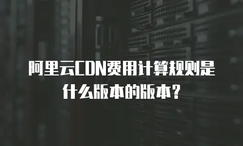 阿里云CDN费用计算规则是什么版本的版本？