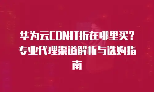 华为云CDN打折在哪里买？专业代理渠道解析与选购指南