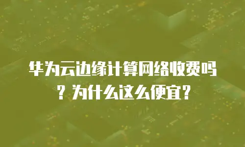 华为云边缘计算网络收费吗？为什么这么便宜？