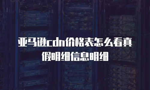 亚马逊cdn价格表怎么看真假明细信息明细