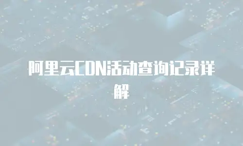 阿里云CDN活动查询记录详解