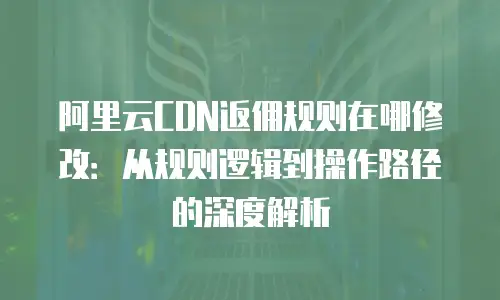 阿里云CDN返佣规则在哪修改：从规则逻辑到操作路径的深度解析